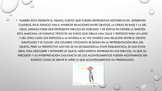 • TAMBIÉN ESTÁ PRESENTE EL TIEMPO, PUESTO QUE PUEDEN REPRESENTAR HISTORIETAS EN DIFERENTES
CUADROS. EN EL ESPACIO VAN A APARECER RELACIONES ENTRE OBJETOS, LA LÍNEAS DE BASE Y LA DEL
CIELO, ADEMÁS PUEDE QUE REPRESENTE DIBUJOS DE DOBLADO Y DE ESPEJO EN DONDE LA SIMETRÍA
ESTÁ MARCADA; UN EJEMPLO TÍPICO ES UN CHICO QUE DIBUJA UNA CALLE Y EDIFICIOS PARA UN LADO
Y DEL OTRO LADO LOS EDIFICIOS A LA INVERSA.A SU VEZ APARECE UNA RELACIÓN ENTRE EL OBJETO
GRAFICADO Y EL COLOR. LOS COLORES UTILIZADOS SE BASAN EN LA REPRESENTACIÓN REAL DEL
OBJETO, PERO LA PERSPECTIVA AÚN NO SE HA ESTABLECIDO.LA ETAPA ESQUEMÁTICA, ES UNA ETAPA
IDEAL PARA DESCUBRIR Y ENTENDER LO QUE EL NIÑO INTENTA EXPRESAR EN SUS DIBUJOS; YA QUE SU
PRECISIÓN Y SU INTERPRETACIÓN CASI EXACTA DE LOS ACONTECIMIENTOS PUEDEN MOSTRARNOS SIN
RODEOS COMO SE SIENTE EL NIÑO O QUE ACONTECIMIENTOS HA PRESENCIADO.
 