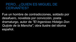 PERO.. ¿QUIEN ES MIGUEL DE
CERVANTES?
Fue un hombre de contradicciones, soldado por
desafuero, novelista por convicción, poeta
dramaturgo, autor de "El Ingenioso Hidalgo Don
Quijote de la Mancha", obra ilustre del idioma
español.
 