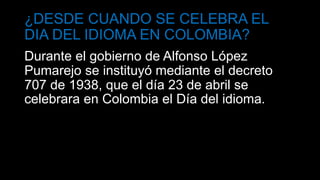 ¿DESDE CUANDO SE CELEBRA EL
DIA DEL IDIOMA EN COLOMBIA?
Durante el gobierno de Alfonso López
Pumarejo se instituyó mediante el decreto
707 de 1938, que el día 23 de abril se
celebrara en Colombia el Día del idioma.
 