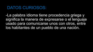 DATOS CURIOSOS:
-La palabra idioma tiene procedencia griega y
significa la manera de expresarse o el lenguaje
usado para comunicarse unos con otros, entre
los habitantes de un pueblo de una nación.
 