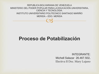 
REPUBLICA BOLIVARIANA DE VENEZUELA
MINISTERIO DEL PODER POPULAR PARA LA EDUCACIÒN UNIVERSITARIA,
CIENCIA Y TECNOLOGIA.
INSTITUTO UNIVERSITARIO POLITECNICO SANTIAGO MARIÑO
MERIDA – EDO. MERIDA
Proceso de Potabilización
INTEGRANTE:
Michell Salazar 26.467.502.
Electiva II Doc. Mary Lujano
 