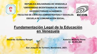 REPÚBLICA BOLIVARIANA DE VENEZUELA
“UNIVERSIDAD BICENTENARIA DE ARAGUA”.
VICERRECTORADO ACADÉMICO.
FACULTAD DE CIENCIAS ADMINISTRATIVAS Y SOCIALES.
ESCUELA DE COMUNICACIÓN SOCIAL.
Fundamentación Legal de la Educación
en Venezuela
Autor(a):Michelly Pérez
CI: 30.255.264
Docente: Guillerno Rangel
San Joaquín de Turmero, Noviembre, 2021.
 