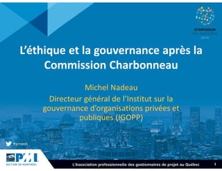 1 
L’éthique et la gouvernance après la 
Commission Charbonneau 
Michel Nadeau 
Directeur général de l’Institut sur la 
gouvernance d’organisations privées et 
publiques (IGOPP) 
 