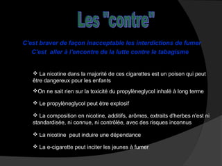 C'est braver de façon inacceptable les interdictions de fumer
C'est aller à l'encontre de la lutte contre le tabagisme

 La nicotine dans la majorité de ces cigarettes est un poison qui peut
être dangereux pour les enfants
On ne sait rien sur la toxicité du propylèneglycol inhalé à long terme
 Le propylèneglycol peut être explosif
 La composition en nicotine, additifs, arômes, extraits d'herbes n'est ni
standardisée, ni connue, ni contrôlée, avec des risques inconnus
 La nicotine peut induire une dépendance
 La e-cigarette peut inciter les jeunes à fumer

 