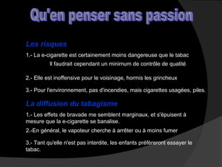 Les risques
1.- La e-cigarette est certainement moins dangereuse que le tabac
Il faudrait cependant un minimum de contrôle de qualité
2.- Elle est inoffensive pour le voisinage, hormis les grincheux
3.- Pour l'environnement, pas d'incendies, mais cigarettes usagées, piles.

La diffusion du tabagisme
1.- Les effets de bravade me semblent marginaux, et s'épuisent à
mesure que la e-cigarette se banalise.
2.-En général, le vapoteur cherche à arrêter ou à moins fumer
3.- Tant qu'elle n'est pas interdite, les enfants préfèreront essayer le
tabac.

 