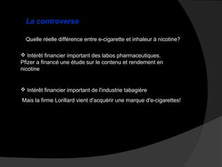 La controverse
Quelle réelle différence entre e-cigarette et inhaleur à nicotine?
 Intérêt financier important des labos pharmaceutiques.
Pfizer a financé une étude sur le contenu et rendement en
nicotine

 Intérêt financier important de l'industrie tabagière
Mais la firme Lorillard vient d'acquérir une marque d'e-cigarettes!

 