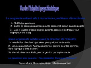 La e-cigarette aiderait elle à résoudre les problèmes d'interdiction
1.- Plutôt des avantages
2.- Guère de confusion possible pour le personnel: odeur, pas de mégots
3.- Mais Il faudrait d'abord que les patients acceptent de troquer leur
clope pour une e-cig

Quels arguments solides aurait la direction de l'interdire
1.- Hormis des directives opposées, pourquoi pas tenter mais
2.- Simple autorisation? Approvisionnement comme pour les gommes
dans l'optique d'aide à l'arrêt?
3.- Mais nicotine sans AMM, pas de gestion par la pharmacie
Le problème sine qua non: l'acceptabilité. Comment l'évaluer?
Ce serait une étude scientifique, difficile à organiser

 