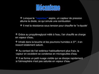  Lorsque le "vapoteur" aspire, un capteur de pression
allume la diode, ce qui simule une combustion
 Il met la résistance sous tension pour chauffer le "e-liquide'
 Grâce au propylèneglycol mêlé à l'eau, l'air chauffé se charge
en vapeur d'eau,
 Inhalé dans la bouche et les poumons humides à 37°, il en
ressort totalement saturé.
 Au contact de l'air extérieur habituellement plus frais, la
vapeur en excédent se condense en microgouttes d'eau
 Il se forme un petit nuage visible qui se dissipe rapidement
si l'atmosphère n'est pas saturée en vapeur d'eau

 