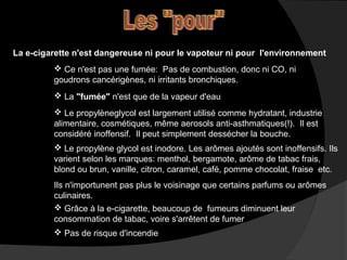 La e-cigarette n'est dangereuse ni pour le vapoteur ni pour l'environnement
 Ce n'est pas une fumée: Pas de combustion, donc ni CO, ni
goudrons cancérigènes, ni irritants bronchiques.
 La "fumée" n'est que de la vapeur d'eau
 Le propylèneglycol est largement utilisé comme hydratant, industrie
alimentaire, cosmétiques, même aerosols anti-asthmatiques(!). Il est
considéré inoffensif. Il peut simplement dessécher la bouche.
 Le propylène glycol est inodore. Les arômes ajoutés sont inoffensifs. Ils
varient selon les marques: menthol, bergamote, arôme de tabac frais,
blond ou brun, vanille, citron, caramel, café, pomme chocolat, fraise etc.
Ils n'importunent pas plus le voisinage que certains parfums ou arômes
culinaires.
 Grâce à la e-cigarette, beaucoup de fumeurs diminuent leur
consommation de tabac, voire s'arrêtent de fumer
 Pas de risque d'incendie

 