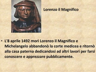 Lorenzo il Magnifico Lorenzo il Magnifico L'8 aprile 1492 morì Lorenzo il Magnifico e Michelangelo abbandonò la corte medicea e ritornò alla casa paterna dedicandosi ad altri lavori per farsi conoscere e apprezzare pubblicamente.  