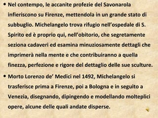 Nel contempo, le accanite profezie del Savonarola infieriscono su Firenze, mettendola in un grande stato di subbuglio. Michelangelo trova rifugio nell’ospedale di S. Spirito ed è proprio qui, nell’obitorio, che segretamente seziona cadaveri ed esamina minuziosamente dettagli che imprimerà nella mente e che contribuiranno a quella finezza, perfezione e rigore del dettaglio delle sue sculture.  Morto Lorenzo de’ Medici nel 1492, Michelangelo si trasferisce prima a Firenze, poi a Bologna e in seguito a Venezia, disegnando, dipingendo e modellando molteplici opere, alcune delle quali andate disperse.  