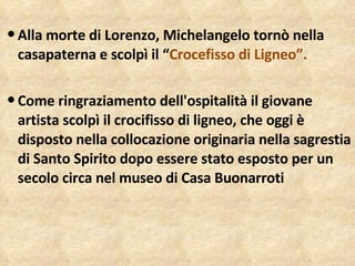 Alla morte di Lorenzo, Michelangelo tornò nella casapaterna e scolpì il “ Crocefisso di Ligneo”. Come ringraziamento dell'ospitalità il giovane artista scolpì il crocifisso di ligneo, che oggi è disposto nella collocazione originaria nella sagrestia di Santo Spirito dopo essere stato esposto per un secolo circa nel museo di Casa Buonarroti 