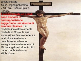 CROCIFISSO 1492 - legno policromo - 142 x 135 cm - Santo Spirito, Firenze Il senso la testa ed i piedi sono disposti in contrapposizione suggerendo una ricerca di armonia classica.   La modellistica estremamente morbida di Cristo, la sua espressione facciale tenera e la struttura anatomica complessa non hanno somiglianza in altre opere di Michelangelo ed alcuni critici hanno dubbi sulla sua attribuzione. 