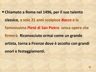 Chiamato a Roma nel 1496, per il suo talento classico , a solo 21 anni scolpisce  Bacco   e la famosissima   Pietà  di San Pietro ,  unica opera che firmerà .  Riconosciuto ormai come un grande artista, torna a Firenze dove è accolto con grandi onori e festeggiamenti.  