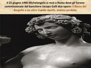 Il 25 giugno 1496 Michelangelo si recò a Roma dove gli furono commissionate dal banchiere Jacopo Galli due opere:  il  Bacco  del Bargello e un altro  Cupido Apollo,  andato perduto. 