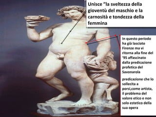 Unisce ”la sveltezza della gioventù del maschio e la carnosità e tondezza della femmina In questo periodo ha già lasciato Firenze ma vi ritorna alla fine del ‘95 affascinato dalla predicazione profetica del Savonarola  predicazione che lo sollecita a porsi,come artista, il problema del valore etico e non solo estetico della sua opera 
