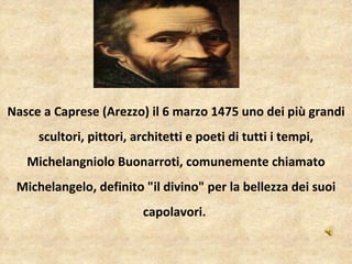   Nasce a Caprese (Arezzo) il 6 marzo 1475 uno dei più grandi scultori, pittori, architetti e poeti di tutti i tempi, Michelangniolo Buonarroti, comunemente chiamato Michelangelo, definito "il divino" per la bellezza dei suoi capolavori.  