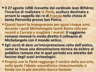 Il 27 agosto 1498 ricevette dal cardinale Jean Bilhères l'incarico di realizzare  la  Pietà ,  scultura destinata a ornare la cappella dei re di  Francia  nella chiesa di Santa Petronilla presso San Pietro.  Questi lavori lo impegnarono per quasi cinque anni, durante i quali Michelangelo lasciò Roma solo per recarsi a Carrara a scegliere i marmi.  Il soggiorno romano rinnovò in modo diretto il colloquio di Michelangelo con il mondo antico.  Egli cercò di dare un'interpretazione colta dell'antico, come se fosse una dimostrazione tecnica da esibire al pubblico romano che in quel periodo era attratto dal fascino degli scavi archeologici.  Proprio con la  Pietà  raggiunge il vertice della sua arte, nella quale l'ideale naturalistico rinascimentale si fonde con la più astratta ricerca formale 