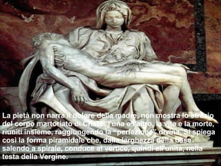 La pietà non narra il dolore della madre, non mostra lo strazio del corpo martoriato di Cristo: l'una e l'altro, la vita e la morte, riuniti insieme, raggiungendo la “perfezione” divina. Si spiega così la forma piramidale che, dalla larghezza della base salendo a spirale, conduce al vertice, quindi all'unità, nella testa della Vergine. 