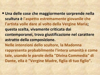 Una delle cose che maggiormente sorprende nella scultura è  l'aspetto estremamente giovanile che l'artista volle dare al volto della Vergine Maria ; questa scelta, vivamente criticata dai contemporanei, trova giustificazione nel carattere astratto della composizione. Nelle intenzioni dello scultore, la Madonna rappresenta probabilmente l'intera umanità e come tale, usando le parole della "Divina Commedia" di Dante, ella è "Vergine Madre, figlia di tuo figlio". 