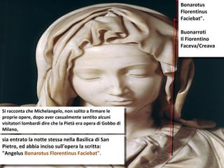 Si racconta che Michelangelo, non solito a firmare le proprie opere, dopo aver casualmente sentito alcuni visitatori lombardi dire che la Pietà era opera di Gobbo di Milano,  sia entrato la notte stessa nella Basilica di San Pietro, ed abbia inciso sull'opera la scritta: "Angelus  Bonarotus Florentinus Faciebat". Bonarotus Florentinus Faciebat". Buonarroti Il Fiorentino Faceva/Creava  