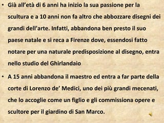 Già all’età di 6 anni ha inizio la sua passione per la scultura e a 10 anni non fa altro che abbozzare disegni dei grandi dell’arte. Infatti, abbandona ben presto il suo paese natale e si reca a Firenze dove, essendosi fatto notare per una naturale predisposizione al disegno, entra nello studio del Ghirlandaio A 15 anni abbandona il maestro ed entra a far parte della corte di Lorenzo de’ Medici, uno dei più grandi mecenati, che lo accoglie come un figlio e gli commissiona opere e scultore per il giardino di San Marco. 