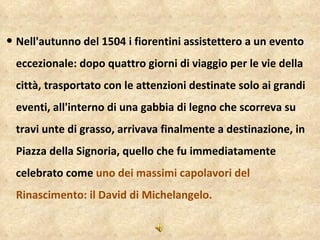 Il David di Michelangelo - Nell'autunno del 1504 i fiorentini assistettero a un evento eccezionale: dopo quattro giorni di viaggio per le vie della città, trasportato con le attenzioni destinate solo ai grandi eventi, all'interno di una gabbia di legno che scorreva su travi unte di grasso, arrivava finalmente a destinazione, in Piazza della Signoria, quello che fu immediatamente celebrato come  uno dei massimi capolavori del Rinascimento: il David di Michelangelo. 