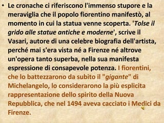 Le cronache ci riferiscono l'immenso stupore e la meraviglia che il popolo fiorentino manifestò, al momento in cui la statua venne scoperta. ' Tolse il grido alle statue antiche e moderne ', scrive il Vasari, autore di una celebre biografia dell'artista, perché mai s'era vista né a Firenze né altrove un'opera tanto superba, nella sua manifesta espressione di consapevole potenza.  I fiorentini, che lo battezzarono da subito il " gigante " di Michelangelo, lo considerarono la più esplicita rappresentazione dello spirito della Nuova Repubblica, che nel 1494 aveva cacciato i Medici da Firenze. 