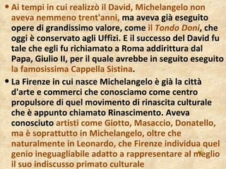 Ai tempi in cui realizzò il David, Michelangelo non aveva nemmeno trent'anni,  ma aveva già eseguito opere di grandissimo valore, come  il  Tondo Doni , che oggi è conservato agli Uffizi. E il successo del David fu tale che egli fu richiamato a Roma addirittura dal Papa, Giulio II, per il quale avrebbe in seguito eseguito  la famosissima Cappella Sistina . La Firenze in cui nasce Michelangelo è già la città d'arte e commerci che conosciamo come centro propulsore di quel movimento di rinascita culturale che è appunto chiamato Rinascimento. Aveva conosciuto  artisti come Giotto, Masaccio, Donatello, ma è soprattutto in Michelangelo, oltre che naturalmente in Leonardo, che Firenze individua quel genio ineguagliabile adatto a rappresentare al meglio il suo indiscusso primato culturale 