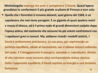 Quello che i fiorentini si trovano davanti, quel giorno del 1504, è un capolavoro che non teme paragoni. È un gigante di quasi quattro metri e mezzo d'altezza, ed è il primo nudo di grandi dimensioni scolpito dopo l'epoca antica, dal momento che nessuno ha più voluto confrontarsi con i capolavori greci o romani. Ma, sebbene ricordi i modelli antichi,  il David è arditamente anticlassico. La sua posa, pur esprimendo un perfetto equilibrio, allude al movimento, con il tallone sinistro sollevato dal suolo. E l'atteggiamento è energico, spavaldo e, soprattutto, dotato di vita interiore come nessuna altra corrispondente statua classica. Sotto l'apparente equilibrio, il David reprime un'energia e una tensione fortissime. Michelangelo  impiega tre anni a completare il David . Quest'opera grandiosa lo confermerà il più grande scultore di Firenze e non solo 