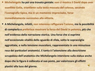 Michelangelo  ha poi una trovata geniale:  non ci mostra il David dopo aver sconfitto Golia, trionfante sulla testa mozzata del colosso, secondo l'iconografia tipica, ma in un momento imprecisato, forse immediatamente successivo alla vittoria. A Michelangelo, infatti,  non interessa raffigurare l'azione , ma la possibilità di compierla e  preferisce mostrare la forza del David in potenza , più che nell'evidenza della narrazione storica. Una forza che si esprime nell'eccezionale vitalità dello sguardo di sfida, sotto le sopracciglia aggrottate, e nella tensione muscolare, rappresentata in una minuziosa resa dei particolari anatomici. E tanta è l'attenzione alla descrizione scrupolosa dell'anatomia che Michelangelo interviene sulla statua anche dopo che la figura è collocata al suo posto, per valorizzare gli effetti plastici alla luce del giorno. 