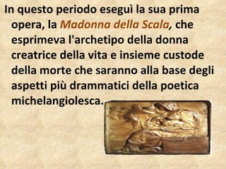 In questo periodo eseguì la sua prima opera, la  Madonna della Scala ,  che esprimeva l'archetipo della donna creatrice della vita e insieme custode della morte che saranno alla base degli aspetti più drammatici della poetica michelangiolesca.  