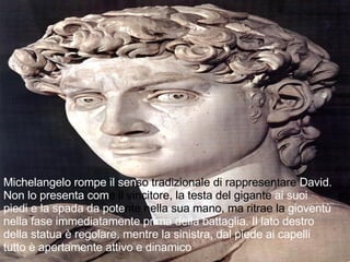 Michelangelo rompe il sen so tradizionale di rappresentare  David. Non lo presenta com e il vincitore, la testa del gigante  ai suoi piedi e la spada da pote nte nella sua mano, ma ritrae la  gioventù nella fase immediatamente prima della battaglia. Il lato destro della statua è regolare, mentre la sinistra, dal piede ai capelli tutto è apertamente attivo e dinamico 