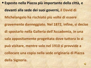 Esposto nella Piazza più importante della città, e davanti alla sede dei suoi governi,  il David di Michelangelo ha rischiato più volte di essere gravemente danneggiato. Nel 1872, infine, si decise di spostarlo nella Galleria dell'Accademia, in una sala appositamente progettata dove tuttora lo si può visitare, mentre solo nel 1910 si provvide a collocare una copia nella sede originaria di Piazza della Signoria. 