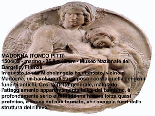 MADONNA (TONDO PITTI) 1504/05 - marmo - 85,8 x 82 cm - Museo Nazionale del Bargello, Firenze In questo tondo Michelangelo ha disposto, vicino al Madonna, un bambino di cui la posa ricorda quella dei genii funerei antichi. Così l'effetto generale, malgrado l'atteggiamento apparentemente felice del bambino, è profondamente serio e la Madonna ha una forza quasi profetica, a causa del suo formato, che scoppia fuori dalla struttura del rilievo. 