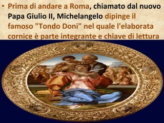 Prima di andare a Roma , chiamato dal nuovo Papa Giulio II, Michelangelo  dipinge il famoso "Tondo Doni" nel quale l'elaborata cornice è parte integrante e chiave di lettura  della  tavola 