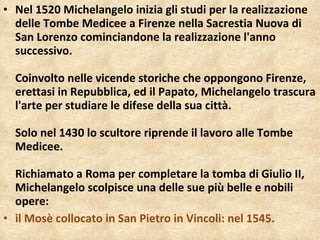 Nel 1520 Michelangelo inizia gli studi per la realizzazione delle Tombe Medicee a Firenze nella Sacrestia Nuova di San Lorenzo cominciandone la realizzazione l'anno successivo. Coinvolto nelle vicende storiche che oppongono Firenze, erettasi in Repubblica, ed il Papato, Michelangelo trascura l'arte per studiare le difese della sua città. Solo nel 1430 lo scultore riprende il lavoro alle Tombe Medicee. Richiamato a Roma per completare la tomba di Giulio II, Michelangelo scolpisce una delle sue più belle e nobili opere:  il Mosè collocato in San Pietro in Vincoli: nel 1545. 