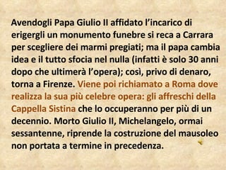 Avendogli Papa Giulio II affidato l’incarico di erigergli un monumento funebre si reca a Carrara per scegliere dei marmi pregiati; ma il papa cambia idea e il tutto sfocia nel nulla (infatti è solo 30 anni dopo che ultimerà l’opera); così, privo di denaro, torna a Firenze.  Viene poi richiamato a Roma dove realizza la sua più celebre opera: gli affreschi della Cappella Sistina  che lo occuperanno per più di un decennio. Morto Giulio II, Michelangelo, ormai sessantenne, riprende la costruzione del mausoleo non portata a termine in precedenza.  