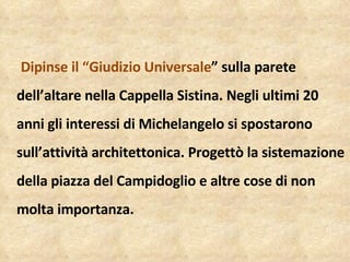 Dipinse il “Giudizio Universale ” sulla parete dell’altare nella Cappella Sistina. Negli ultimi 20 anni gli interessi di Michelangelo si spostarono sull’attività architettonica. Progettò la sistemazione della piazza del Campidoglio e altre cose di non molta importanza.  