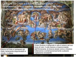 La figura del Cristo è il fulcro di questa grande rappresentazione e imprime un moto rotativo alle oltre quattrocento figure che compongono l’affresco. Cristo Giudice è raffigurato in atto di alzarsi dal suo trono di nubi, il volto sereno e imperscrutabile dell’Onniscente, le braccia alzate come a chiedere l’attenzione e contemporaneamente a placare l’agitazione circostante Intorno al Cristo si assiepano gli Eletti, lentamente disponendosi in circolo, in attesa. 
