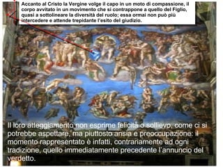 Il loro atteggiamento non esprime felicità o sollievo, come ci si potrebbe aspettare, ma piuttosto ansia e preoccupazione: il momento rappresentato è infatti, contrariamente ad ogni tradizione, quello immediatamente precedente l’annuncio del verdetto. Accanto al Cristo la Vergine volge il capo in un moto di compassione, il corpo avvitato in un movimento che si contrappone a quello del Figlio, quasi a sottolineare la diversità del ruolo; essa ormai non può più intercedere e attende trepidante l’esito del giudizio.  