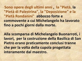 Sono opere degli ultimi anni  ,   la "Pietà,  la  "Pietà di Palestrina", la "Deposizione" e la "Pietà Rondanini"   abbozzo forte e commovente a cui Michelangelo ha lavorato fino a pochi giorni dalla morte. Alla scomparsa di Michelangelo Buonarroti, i lavori,  per la costruzione della Basilica di San Pietro erano praticamente conclusi tranne che per la volta della cupola progettata interamente dal maestro. 
