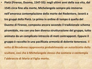 Pietà (Firenze, Duomo, 1547-55): negli ultimi anni della sua vita, dal 1545 circa fino alla morte, Michelangelo sempre più immerso nell’amorosa contemplazione della morte del Redentore, lavorò a tre gruppi della Pietà. La prima in ordine di tempo è quella del Duomo di Firenze, composta ancora secondo il tradizionale schema piramidale, ma con una ben diversa strutturazione del gruppo, tutto animato da un complicato intreccio di moti contrapposti. Eppure il gruppo è raccolto in una pacificata armonia di dolente tenerezza.  Il volto di Nicodemo rappresenta probabilmente un autoritratto dello scultore, così che è Michelangelo stesso che sostiene e contempla l’abbraccio di Maria al Figlio morto.  
