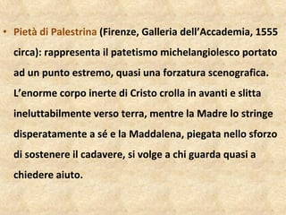 Pietà di Palestrina  (Firenze, Galleria dell’Accademia, 1555 circa): rappresenta il patetismo michelangiolesco portato ad un punto estremo, quasi una forzatura scenografica. L’enorme corpo inerte di Cristo crolla in avanti e slitta ineluttabilmente verso terra, mentre la Madre lo stringe disperatamente a sé e la Maddalena, piegata nello sforzo di sostenere il cadavere, si volge a chi guarda quasi a chiedere aiuto.  