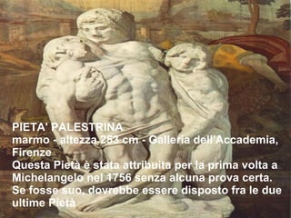 PIETA' PALESTRINA marmo - altezza 253 cm - Galleria dell'Accademia, Firenze Questa Pietà è stata attribuita per la prima volta a Michelangelo nel 1756 senza alcuna prova certa. Se fosse suo, dovrebbe essere disposto fra le due ultime Pietà 