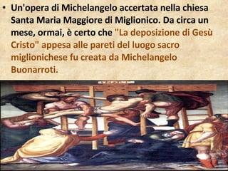 Un'opera di Michelangelo accertata nella chiesa Santa Maria Maggiore di Miglionico. Da circa un mese, ormai, è certo che  "La deposizione di Gesù Cristo" appesa alle pareti del luogo sacro miglionichese fu creata da Michelangelo Buonarroti.  