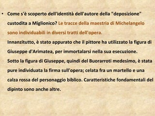 Come s'è scoperto dell'identità dell'autore della "deposizione" custodita a Miglionico?  Le tracce della maestria di Michelangelo sono individuabili in diversi tratti dell'opera.  Innanzitutto, è stato appurato che il pittore ha utilizzato la figura di Giuseppe d'Arimatea, per immortalarsi nella sua esecuzione. Sotto la figura di Giuseppe, quindi del Buorarroti medesimo, è stata pure individuata la firma sull'opera; celata fra un martello e una calza rossa del personaggio biblico. Caratteristiche fondamentali del dipinto sono anche altre.  
