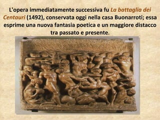 L'opera immediatamente successiva fu  La battaglia dei Centauri  (1492), conservata oggi nella casa Buonarroti; essa esprime una nuova fantasia poetica e un maggiore distacco tra passato e presente . 
