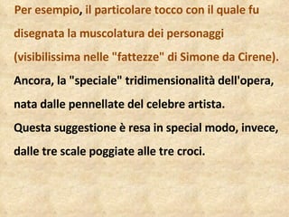 Per esempio ,  il particolare tocco con il quale fu disegnata la muscolatura dei personaggi (visibilissima nelle "fattezze" di Simone da Cirene).  Ancora, la "speciale" tridimensionalità dell'opera, nata dalle pennellate del celebre artista.  Questa suggestione è resa in special modo, invece, dalle tre scale poggiate alle tre croci. 
