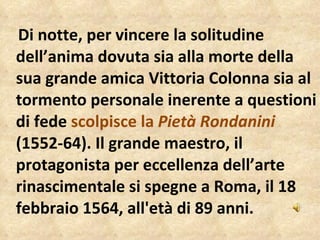 Di notte, per vincere la solitudine  dell’anima dovuta sia alla morte della sua grande amica Vittoria Colonna sia al tormento personale inerente a questioni di fede  scolpisce la  Pietà Rondanini   (1552-64). Il grande maestro, il protagonista per eccellenza dell’arte rinascimentale si spegne a Roma, il 18 febbraio 1564, all'età di 89 anni. 